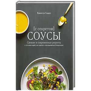 Соусы с секретом. Свежие и современные рецепты с сотнями идей, как сделать повседневные блюда ярче