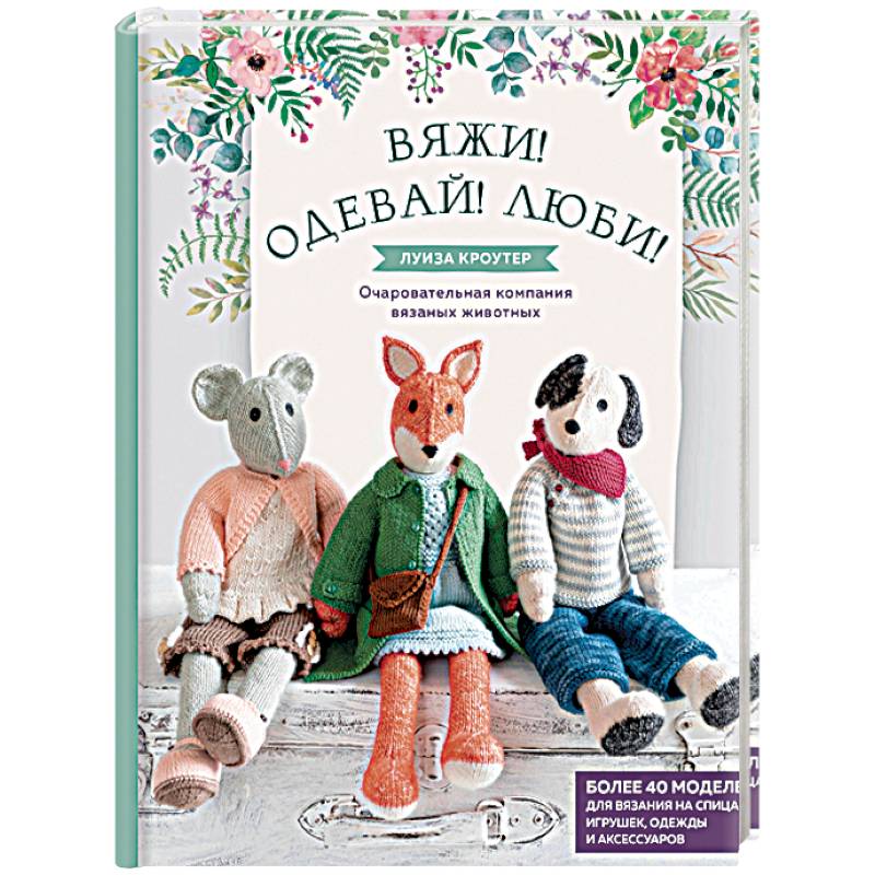 Вяжи! Одевай! Люби! Очаровательная компания вязаных животных. Более 40 моделей для вязания на спицах игрушек, одежды и аксессуаров