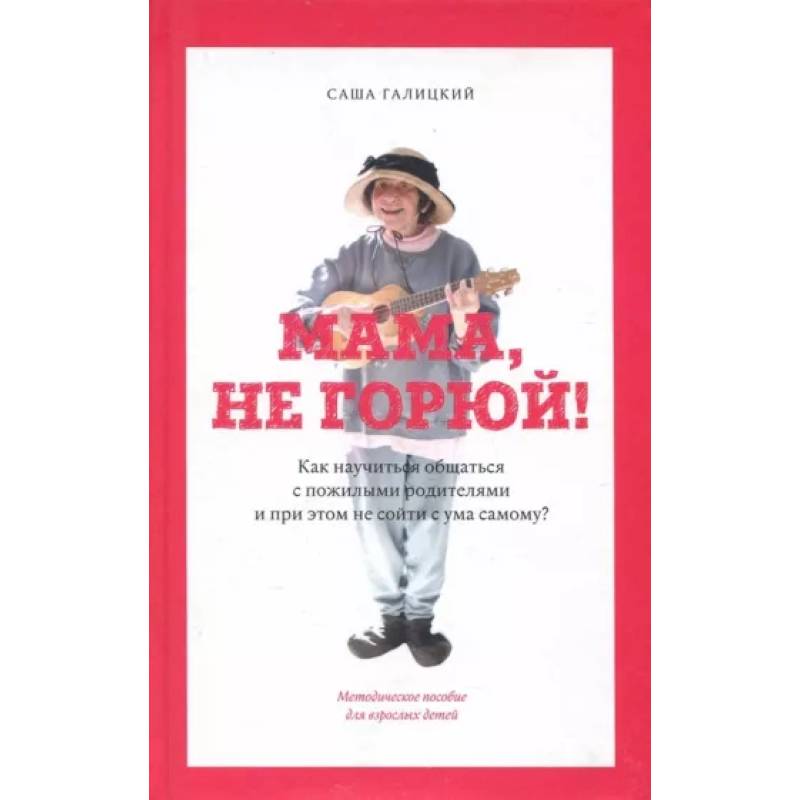 Мама,не горюй! ак научиться общаться с пожилыми родителями и при этом не сойти с ума самому?