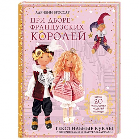 Мягкие игрушки. Куклы, книга При дворе французских королей. Текстильные куклы с выкройками и мастер-классами купить по скидке